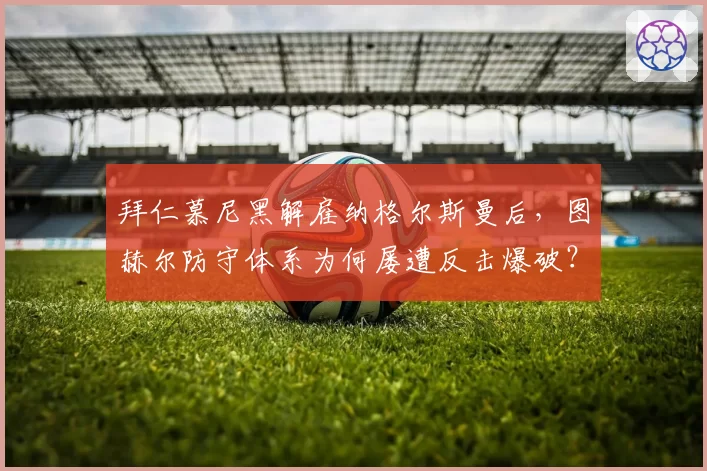 拜仁慕尼黑解雇纳格尔斯曼后，图赫尔防守体系为何屡遭反击爆破？