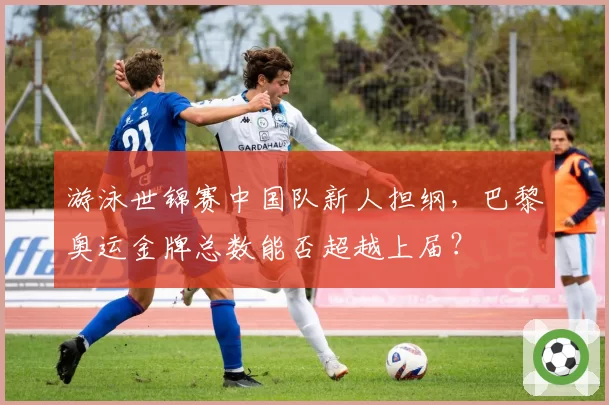 游泳世锦赛中国队新人担纲，巴黎奥运金牌总数能否超越上届？