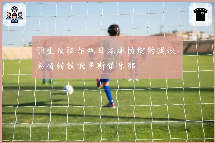 羽生结弦拒绝日本冰协续约提议,或将转投俄罗斯俱乐部
