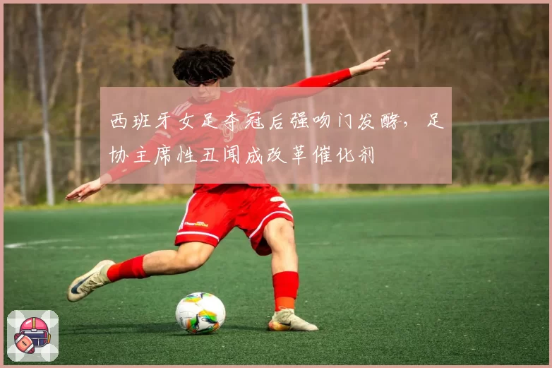 西班牙女足夺冠后强吻门发酵，足协主席性丑闻成改革催化剂
