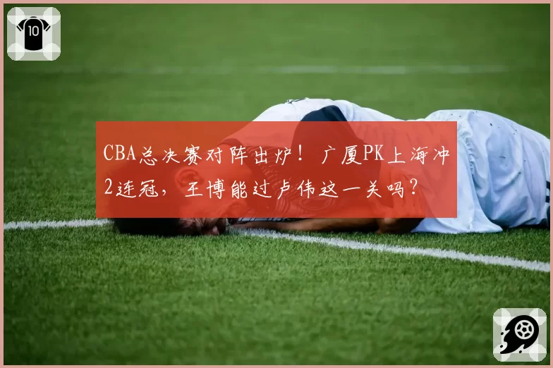 CBA总决赛对阵出炉！广厦PK上海冲2连冠，王博能过卢伟这一关吗？