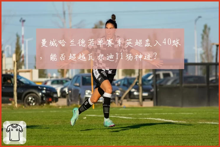曼城哈兰德若单赛季英超轰入40球，能否超越瓦尔迪11场神迹？
