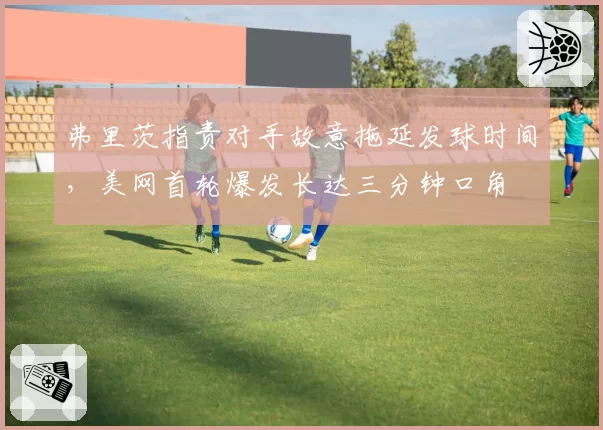弗里茨指责对手故意拖延发球时间，美网首轮爆发长达三分钟口角