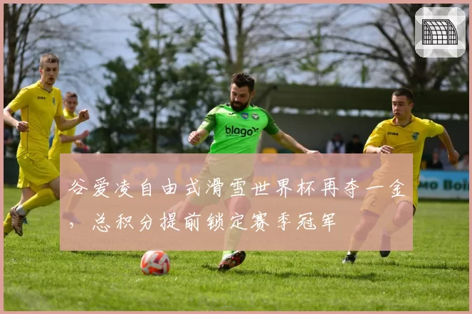 谷爱凌自由式滑雪世界杯再夺一金,总积分提前锁定赛季冠军