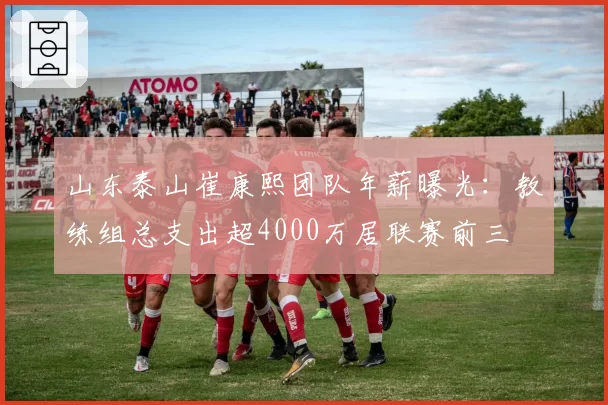 山东泰山崔康熙团队年薪曝光:教练组总支出超4000万居联赛前三