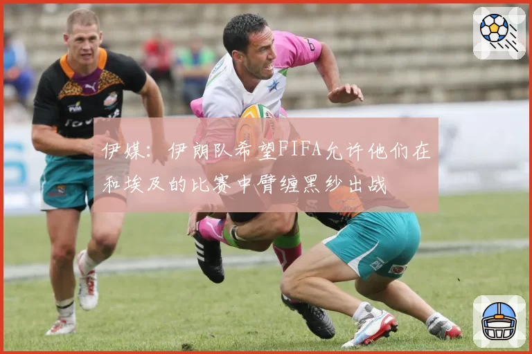 伊媒:伊朗队希望FIFA允许他们在和埃及的比赛中臂缠黑纱出战