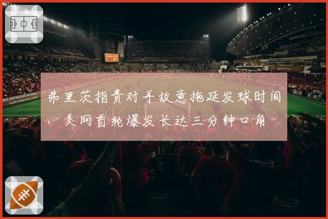 弗里茨指责对手故意拖延发球时间，美网首轮爆发长达三分钟口角