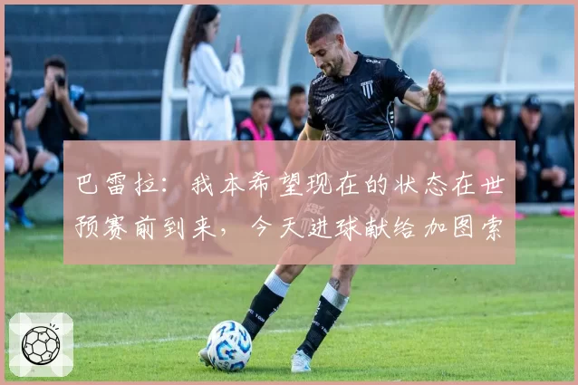 巴雷拉：我本希望现在的状态在世预赛前到来，今天进球献给加图索
