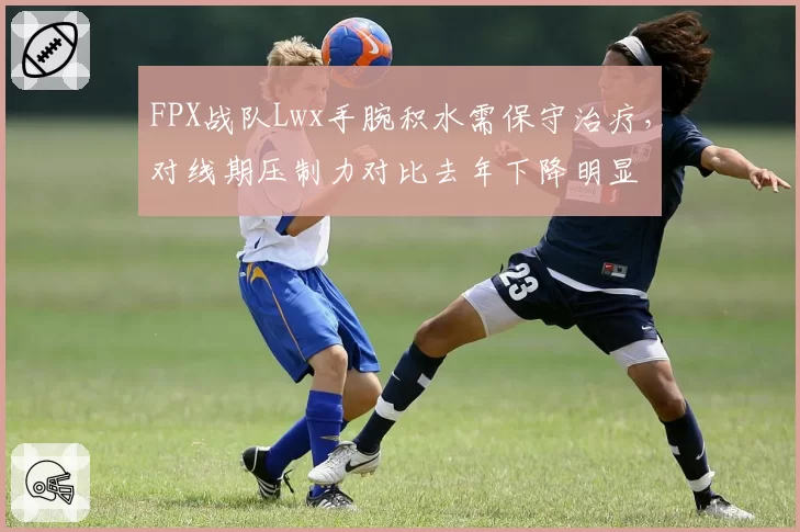 FPX战队Lwx手腕积水需保守治疗,对线期压制力对比去年下降明显