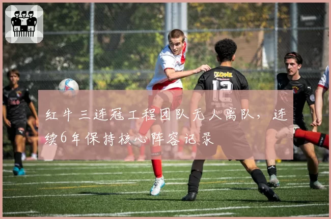 红牛三连冠工程团队无人离队，连续6年保持核心阵容记录