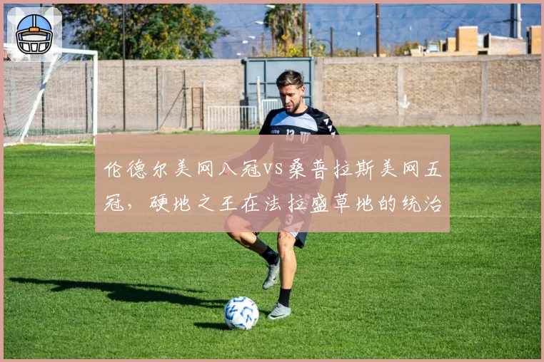 伦德尔美网八冠vs桑普拉斯美网五冠,硬地之王在法拉盛草地的统治力差异