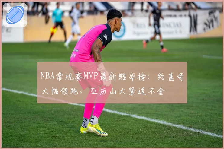 NBA常规赛MVP最新赔率榜：约基奇大幅领跑，亚历山大紧追不舍