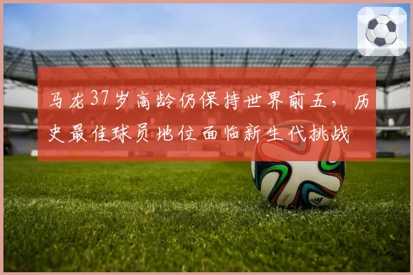 马龙37岁高龄仍保持世界前五，历史最佳球员地位面临新生代挑战