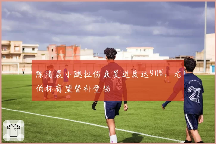 陈清晨小腿拉伤康复进度达90%,尤伯杯有望替补登场
