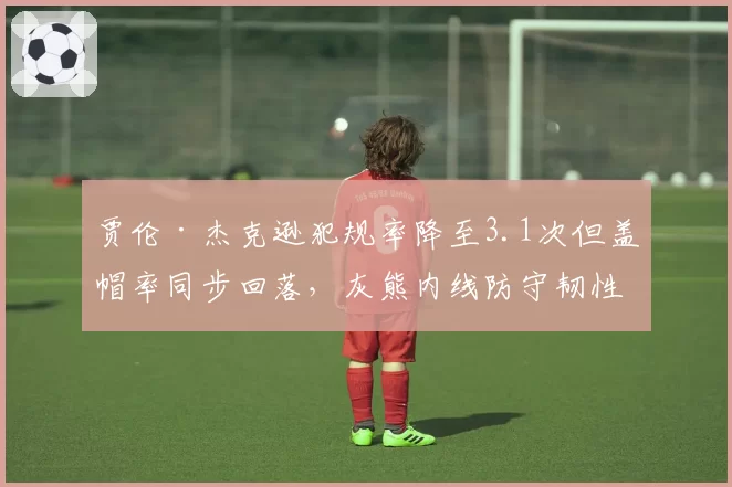 贾伦·杰克逊犯规率降至3.1次但盖帽率同步回落,灰熊内线防守韧性迎双向考验