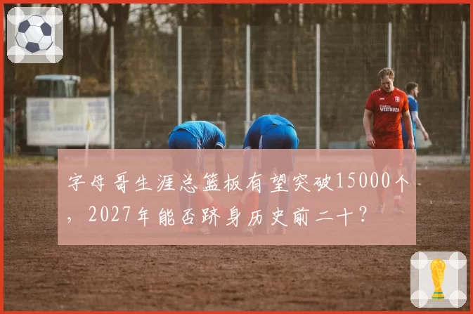 字母哥生涯总篮板有望突破15000个，2027年能否跻身历史前二十？
